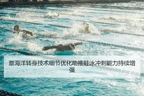 覃海洋转身技术细节优化助推蛙泳冲刺能力持续增强 | MILANSPORT